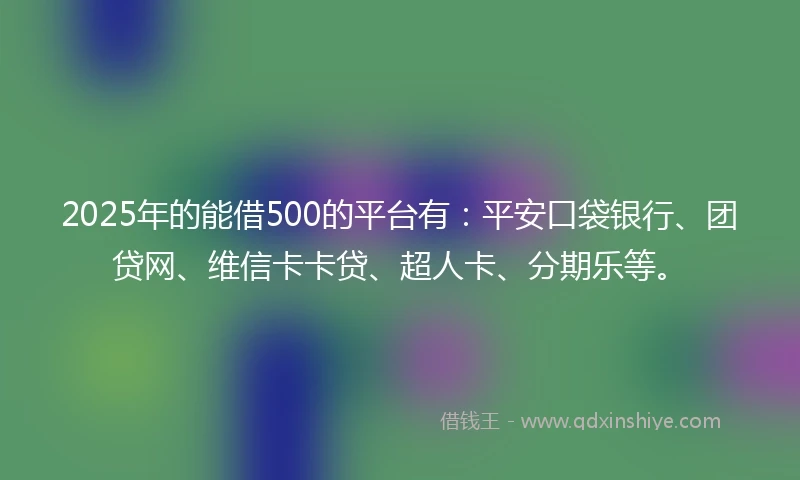 2025年的能借500的平台有：平安口袋银行、团贷网、维信卡卡贷、超人卡、分期乐等。