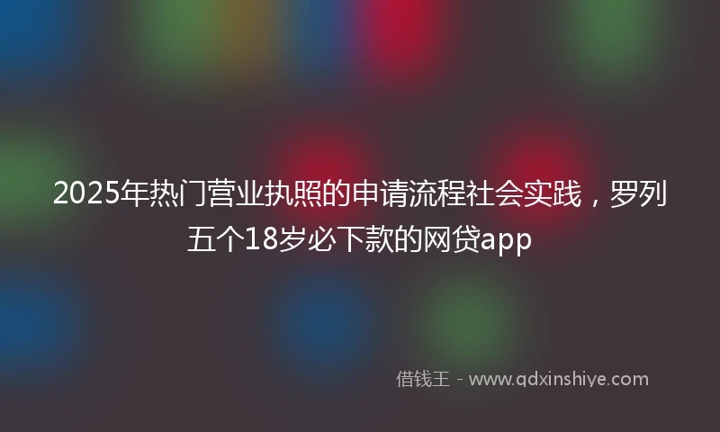 2025年热门营业执照的申请流程社会实践，罗列五个18岁必下款的网贷app