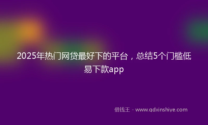 2025年热门网贷最好下的平台，总结5个门槛低易下款app