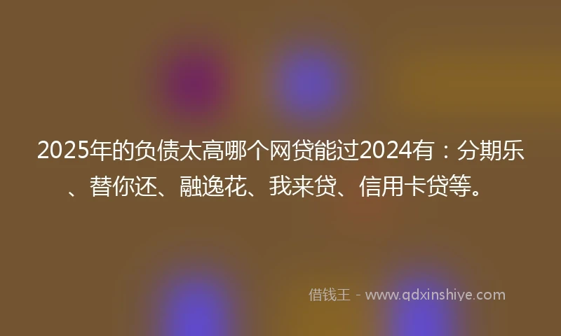 2025年的负债太高哪个网贷能过2024有：分期乐、替你还、融逸花、我来贷、信用卡贷等。