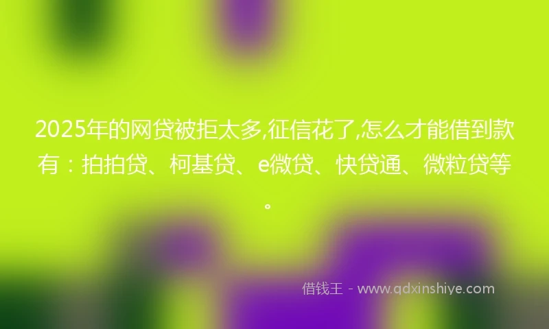 2025年的网贷被拒太多,征信花了,怎么才能借到款有：拍拍贷、柯基贷、e微贷、快贷通、微粒贷等。