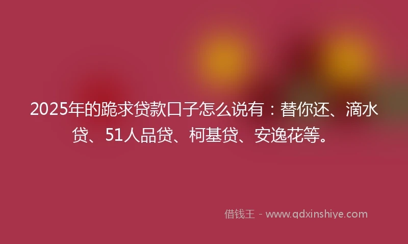 2025年的跪求贷款口子怎么说有：替你还、滴水贷、51人品贷、柯基贷、安逸花等。