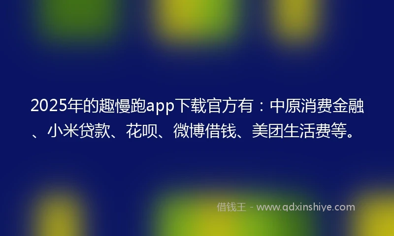 2025年的趣慢跑app下载官方有：中原消费金融、小米贷款、花呗、微博借钱、美团生活费等。