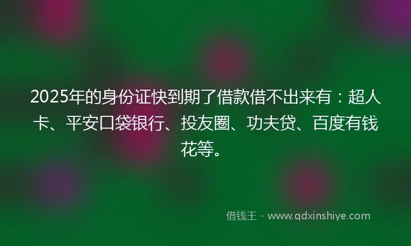 2025年的身份证快到期了借款借不出来有:超人卡、平安口袋银行、投友圈、功夫贷、百度有钱花等。