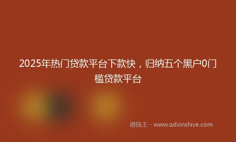 2025年热门贷款平台下款快，归纳五个黑户0门槛贷款平台