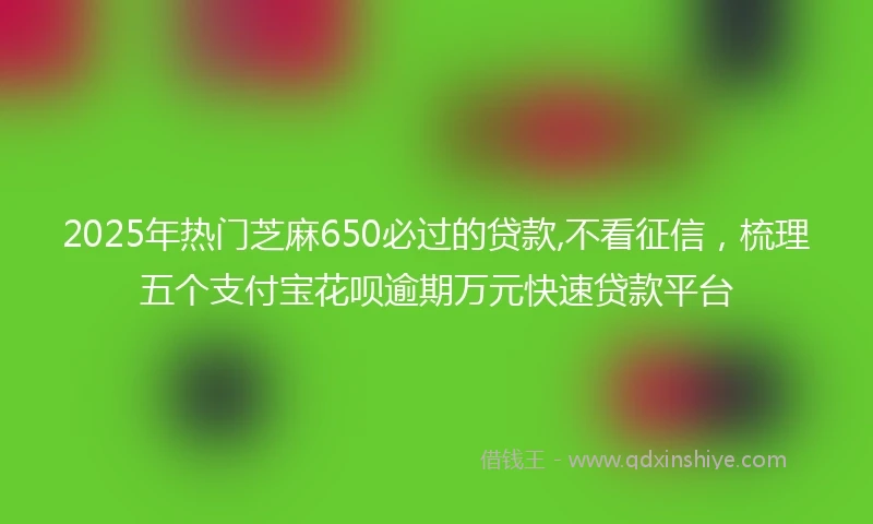 2025年热门芝麻650必过的贷款,不看征信，梳理五个支付宝花呗逾期万元快速贷款平台