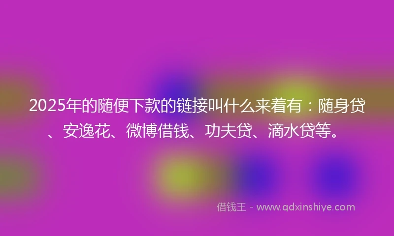 2025年的随便下款的链接叫什么来着有：随身贷、安逸花、微博借钱、功夫贷、滴水贷等。