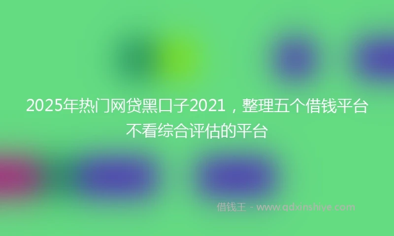 2025年热门网贷黑口子2021，整理五个借钱平台不看综合评估的平台