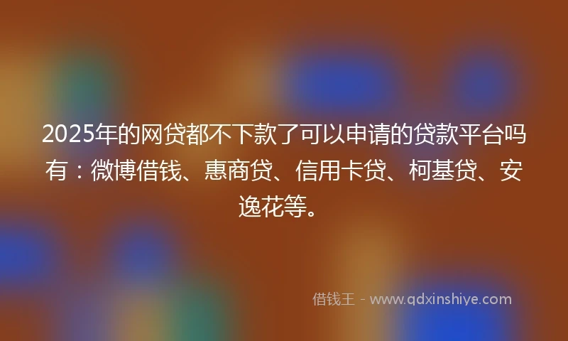 2025年的网贷都不下款了可以申请的贷款平台吗有：微博借钱、惠商贷、信用卡贷、柯基贷、安逸花等。