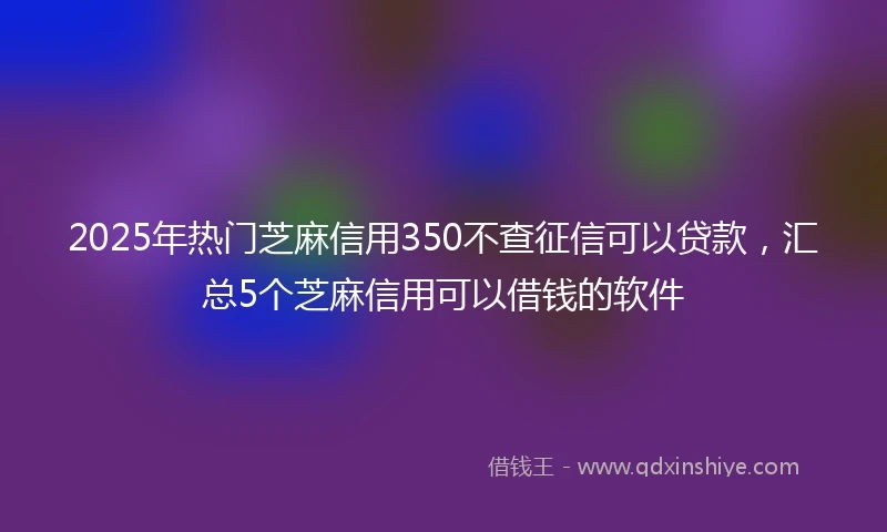 2025年热门芝麻信用350不查征信可以贷款，汇总5个芝麻信用可以借钱的软件
