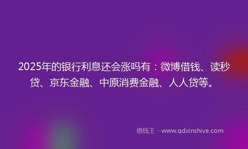 2025年的银行利息还会涨吗有：微博借钱、读秒贷、京东金融、中原消费金融、人人贷等。