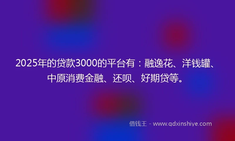 2025年的贷款3000的平台有：融逸花、洋钱罐、中原消费金融、还呗、好期贷等。