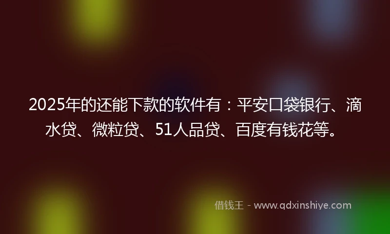 2025年的还能下款的软件有：平安口袋银行、滴水贷、微粒贷、51人品贷、百度有钱花等。