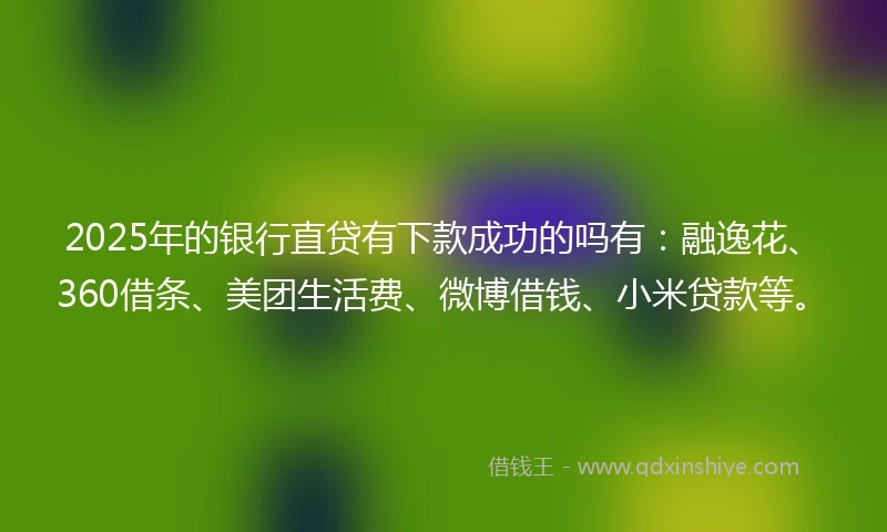 2025年的银行直贷有下款成功的吗有：融逸花、360借条、美团生活费、微博借钱、小米贷款等。