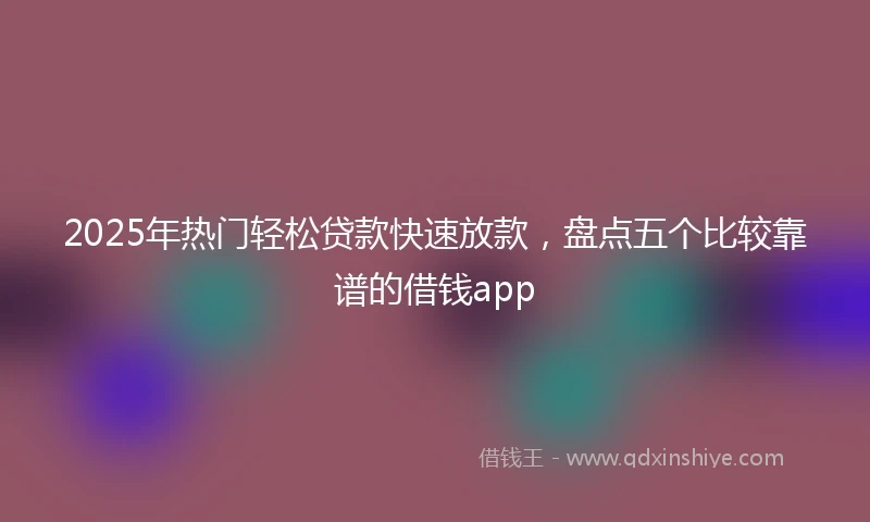2025年热门轻松贷款快速放款，盘点五个比较靠谱的借钱app