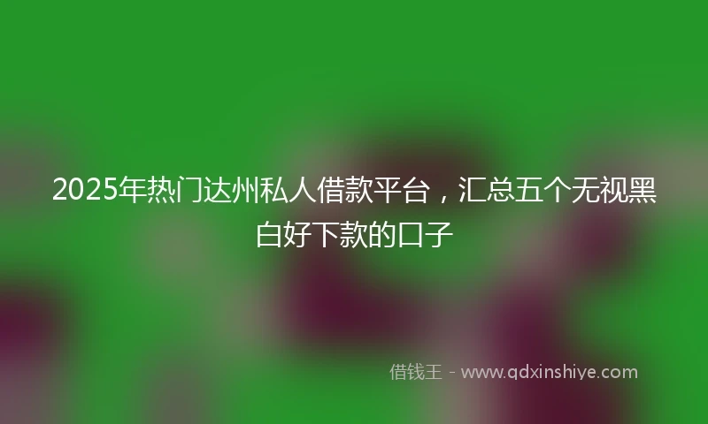 2025年热门达州私人借款平台,汇总五个无视黑白好下款的口子