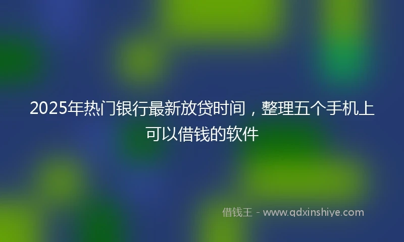 2025年热门银行最新放贷时间，整理五个手机上可以借钱的软件
