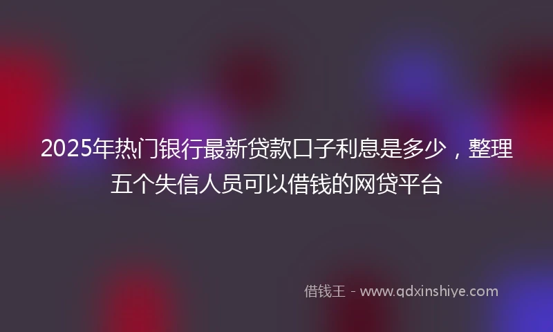 2025年热门银行最新贷款口子利息是多少，整理五个失信人员可以借钱的网贷平台