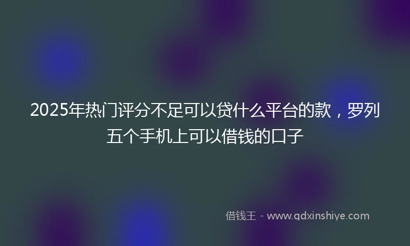 2025年热门评分不足可以贷什么平台的款，罗列五个手机上可以借钱的口子