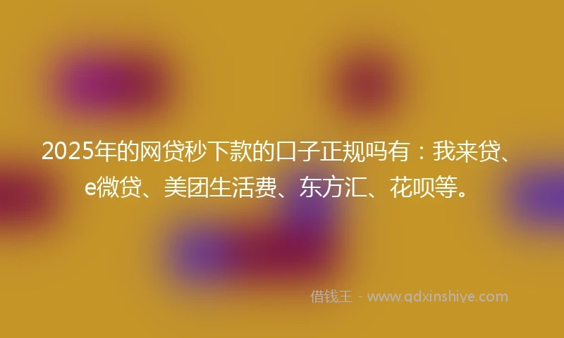 2025年的网贷秒下款的口子正规吗有：我来贷、e微贷、美团生活费、东方汇、花呗等。