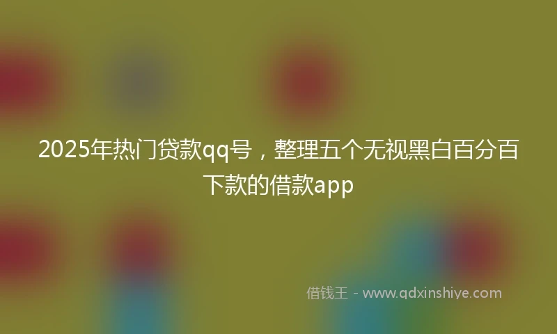 2025年热门贷款qq号，整理五个无视黑白百分百下款的借款app