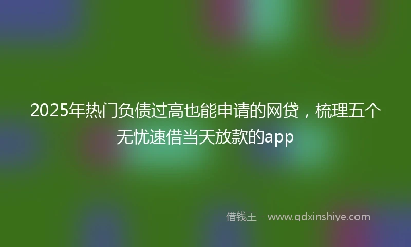 2025年热门负债过高也能申请的网贷，梳理五个无忧速借当天放款的app