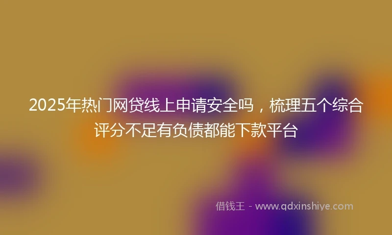 2025年热门网贷线上申请安全吗，梳理五个综合评分不足有负债都能下款平台