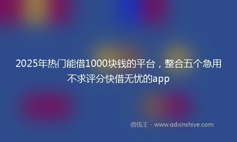 2025年热门能借1000块钱的平台，整合五个急用不求评分快借无忧的app
