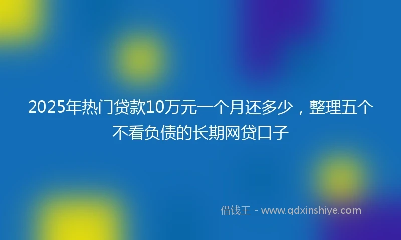 2025年热门贷款10万元一个月还多少，整理五个不看负债的长期网贷口子
