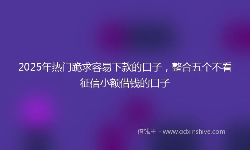 2025年热门跪求容易下款的口子，整合五个不看征信小额借钱的口子