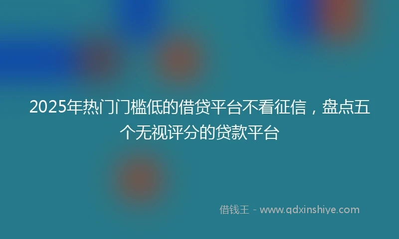 2025年热门门槛低的借贷平台不看征信，盘点五个无视评分的贷款平台