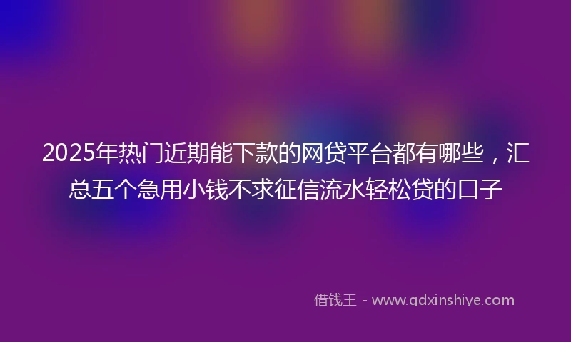 2025年热门近期能下款的网贷平台都有哪些，汇总五个急用小钱不求征信流水轻松贷的口子