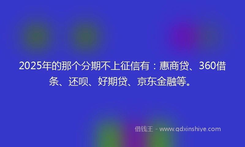 2025年的那个分期不上征信有：惠商贷、360借条、还呗、好期贷、京东金融等。