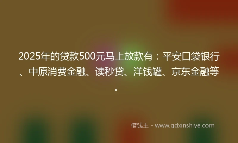 2025年的贷款500元马上放款有：平安口袋银行、中原消费金融、读秒贷、洋钱罐、京东金融等。
