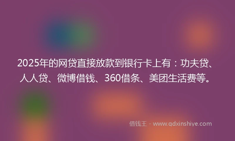 2025年的网贷直接放款到银行卡上有：功夫贷、人人贷、微博借钱、360借条、美团生活费等。