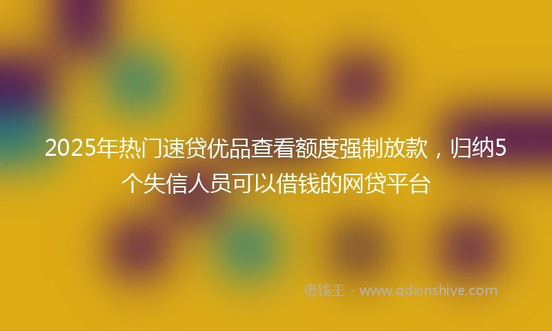 2025年热门速贷优品查看额度强制放款，归纳5个失信人员可以借钱的网贷平台