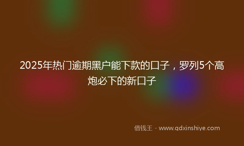 2025年热门逾期黑户能下款的口子，罗列5个高炮必下的新口子