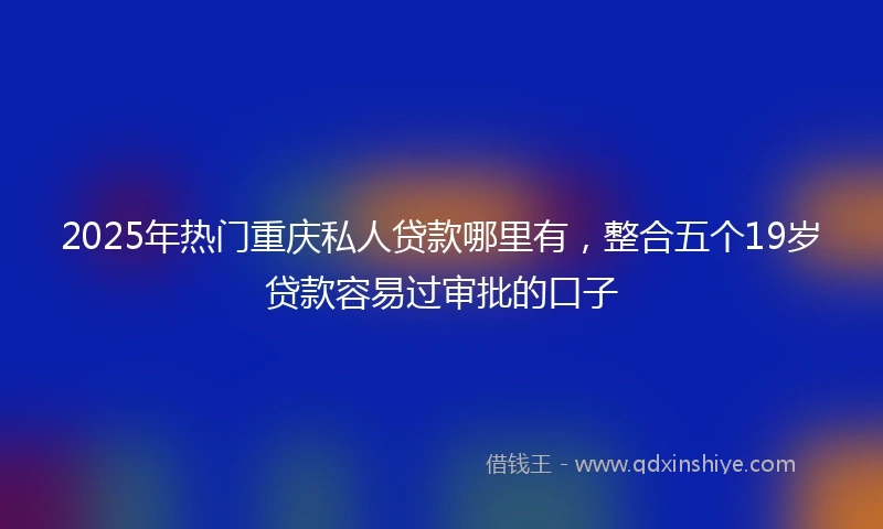 2025年热门重庆私人贷款哪里有，整合五个19岁贷款容易过审批的口子