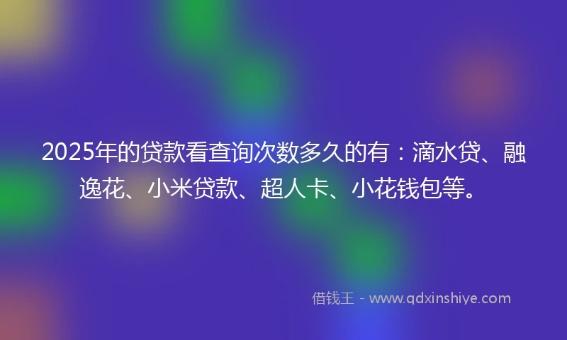 2025年的贷款看查询次数多久的有：滴水贷、融逸花、小米贷款、超人卡、小花钱包等。