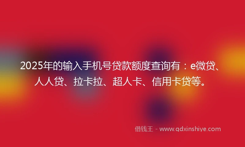 2025年的输入手机号贷款额度查询有：e微贷、人人贷、拉卡拉、超人卡、信用卡贷等。