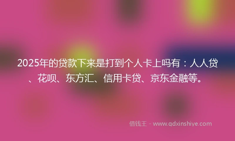 2025年的贷款下来是打到个人卡上吗有：人人贷、花呗、东方汇、信用卡贷、京东金融等。