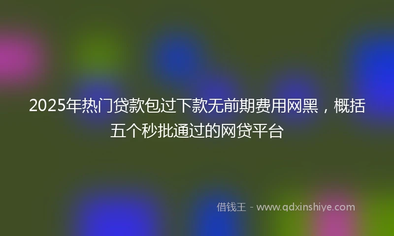 2025年热门贷款包过下款无前期费用网黑，概括五个秒批通过的网贷平台