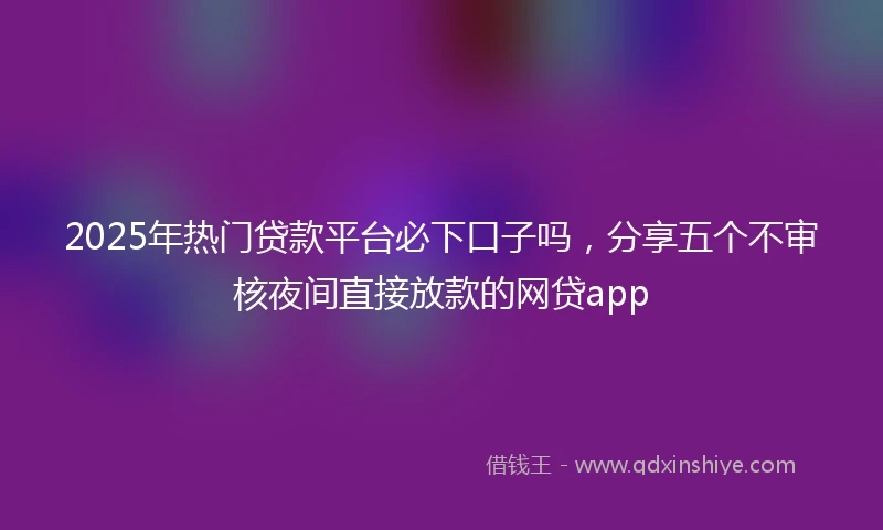 2025年热门贷款平台必下口子吗，分享五个不审核夜间直接放款的网贷app