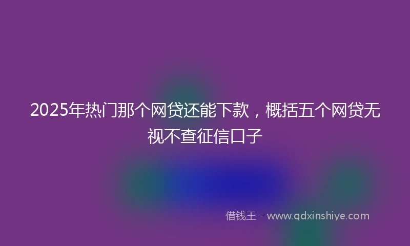 2025年热门那个网贷还能下款，概括五个网贷无视不查征信口子