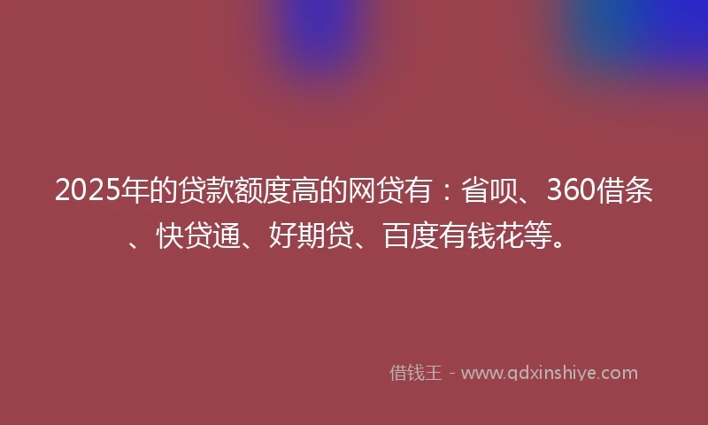 2025年的贷款额度高的网贷有：省呗、360借条、快贷通、好期贷、百度有钱花等。