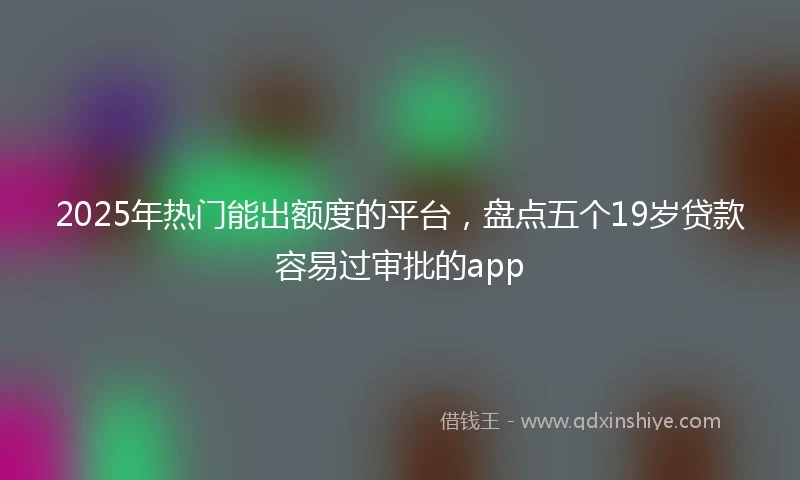 2025年热门能出额度的平台，盘点五个19岁贷款容易过审批的app