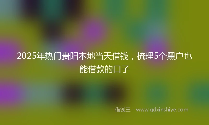 2025年热门贵阳本地当天借钱，梳理5个黑户也能借款的口子