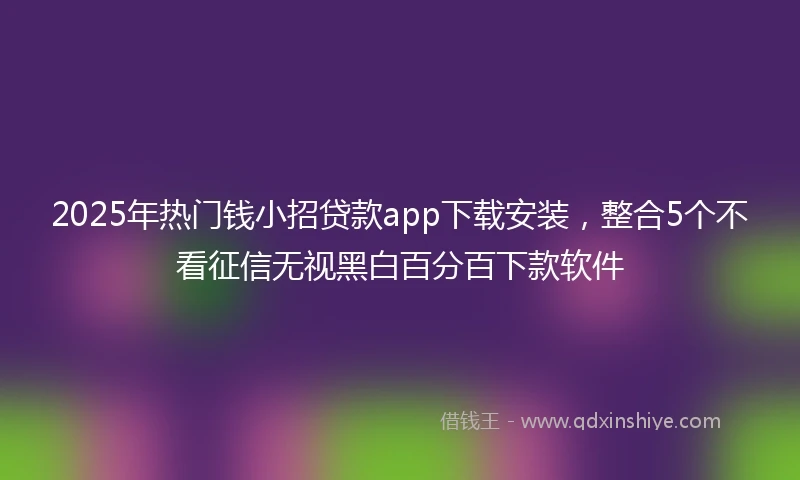 2025年热门钱小招贷款app下载安装，整合5个不看征信无视黑白百分百下款软件