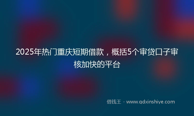 2025年热门重庆短期借款，概括5个审贷口子审核加快的平台
