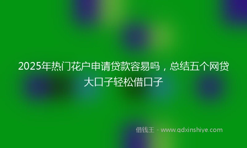2025年热门花户申请贷款容易吗，总结五个网贷大口子轻松借口子